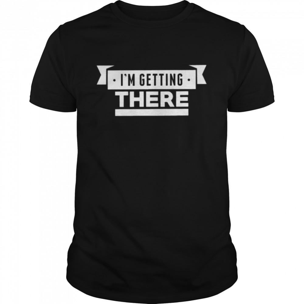 I’m getting there shirt