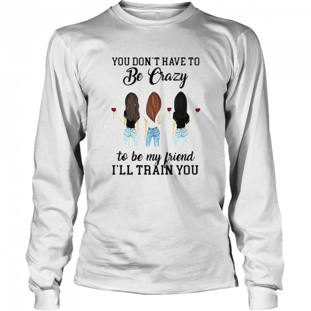 You Don’t Have To Be Crazy To Be My Friend I’ll Train You Girl Wine T-shirt Long Sleeved T-shirt