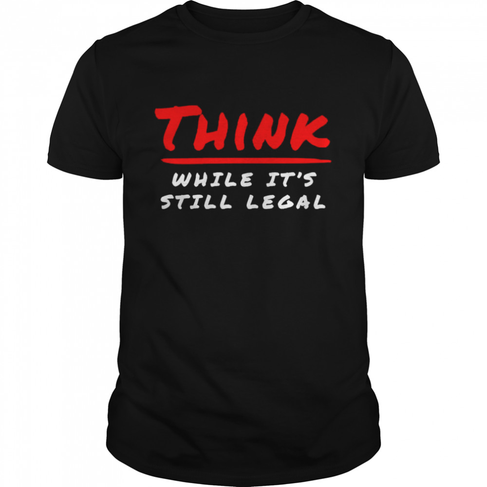 Think while it’s still legal T-shirt