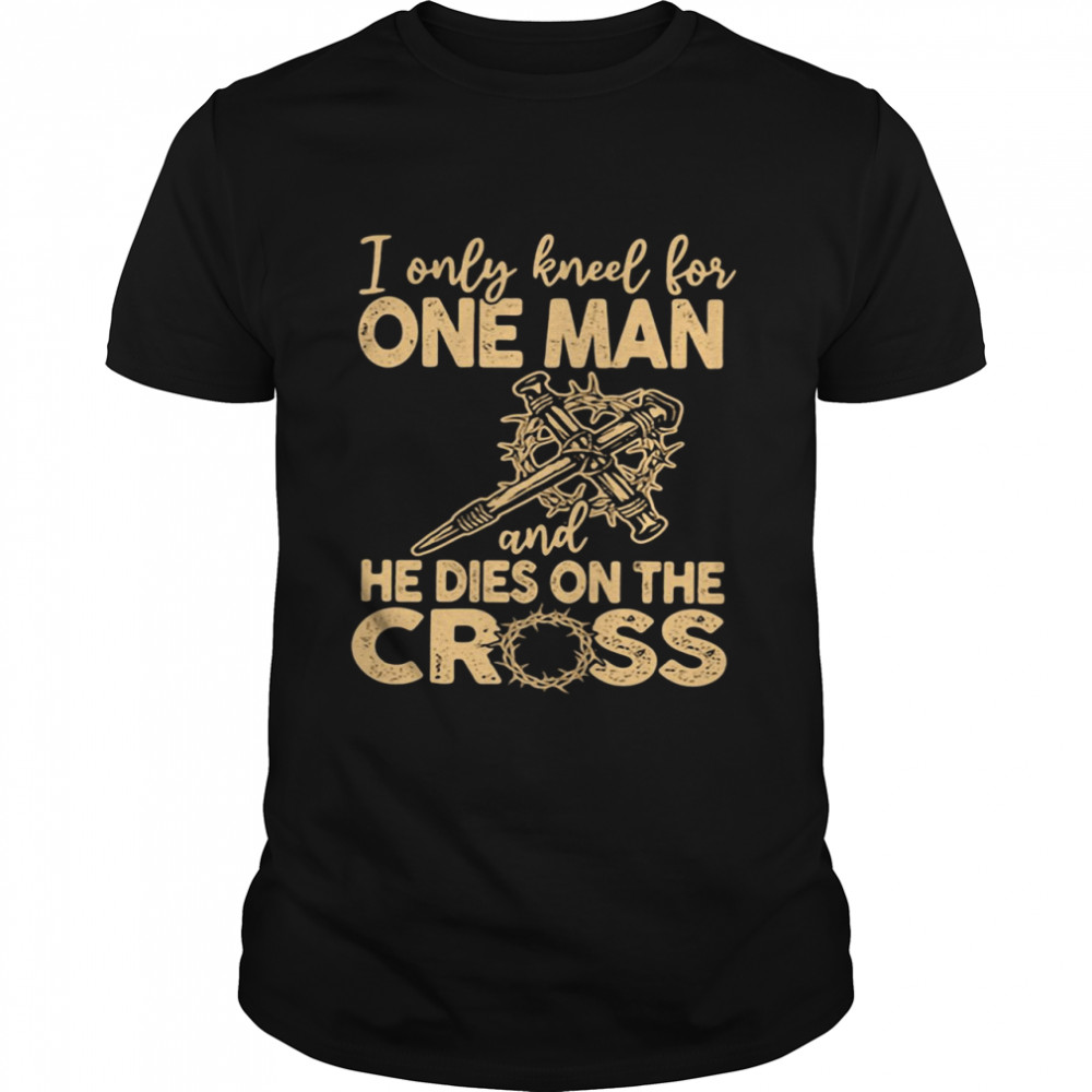 I Only Kneel for One Man and He Dies On The Cross Jesus Christians Shirt